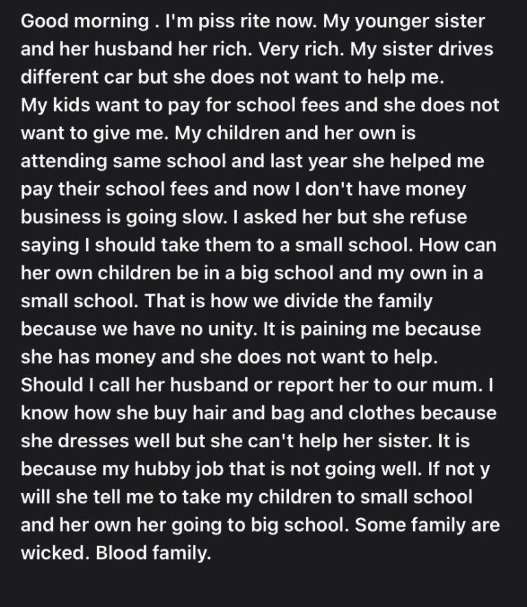 A Nigerian woman has complained online that her wealthy younger sister is refusing to assist her. She stated that her sister drives expensive cars, but when she asked for tuition to pay for the school where their children attend, she declined.  The lady also stated that because her business is struggling, she begged for assistance in paying her children's school fees, but her sibling advised her to transfer them to a more affordable school.  She sought advice on what to do because she is thinking about reporting to their wealthy husband or their mother.  In her words; ”Good morning. I’m pi**ed right now. My younger sister and her husband her rich. Very rich. My sister drives different car but she does not want to help me. My kids want to pay for school fees and she does not want to give me. My children and her own is attending same school and last year she helped me pay their school fees and now I don’t have money business is going slow.  ”I asked her but she refuse saying I should take them to a small school. How can her own children be in a big school and my own in a small school. That is how we divide the family because we have no unity. It is paining me because she has money and she does not want to help. Should I call her husband or report her to our mum.  I know how she buy hair and bag and clothes because she dresses well but she can’t help her sister. It is because my hubby job that is not going well. If not y will she tell me to take my children to small school and her own her going to big school. Some family are wicked. Blood family.”  Photo